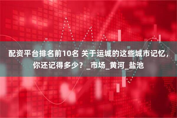 配资平台排名前10名 关于运城的这些城市记忆，你还记得多少？_市场_黄河_盐池
