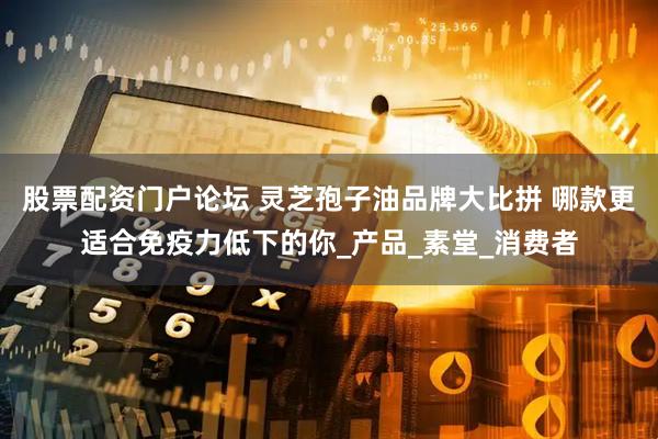 股票配资门户论坛 灵芝孢子油品牌大比拼 哪款更适合免疫力低下的你_产品_素堂_消费者