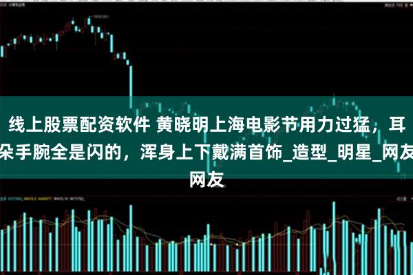 线上股票配资软件 黄晓明上海电影节用力过猛，耳朵手腕全是闪的，浑身上下戴满首饰_造型_明星_网友