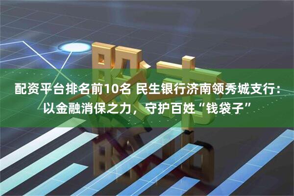 配资平台排名前10名 民生银行济南领秀城支行：以金融消保之力，守护百姓“钱袋子”
