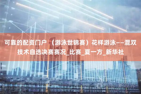 可靠的配资门户 （游泳世锦赛）花样游泳——混双技术自选决赛赛况_比赛_夏一方_新华社