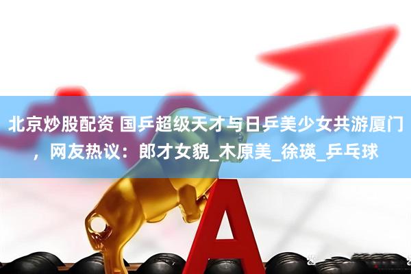北京炒股配资 国乒超级天才与日乒美少女共游厦门，网友热议：郎才女貌_木原美_徐瑛_乒乓球