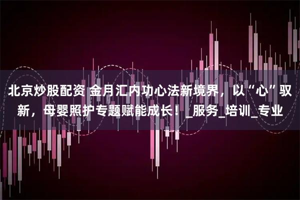 北京炒股配资 金月汇内功心法新境界，以“心”驭新，母婴照护专题赋能成长！_服务_培训_专业