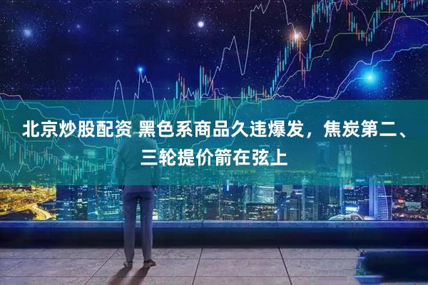 北京炒股配资 黑色系商品久违爆发，焦炭第二、三轮提价箭在弦上