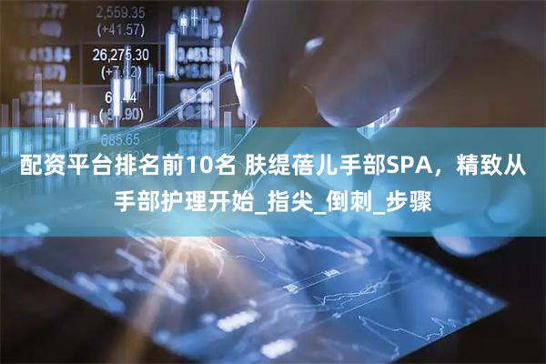 配资平台排名前10名 肤缇蓓儿手部SPA，精致从手部护理开始_指尖_倒刺_步骤