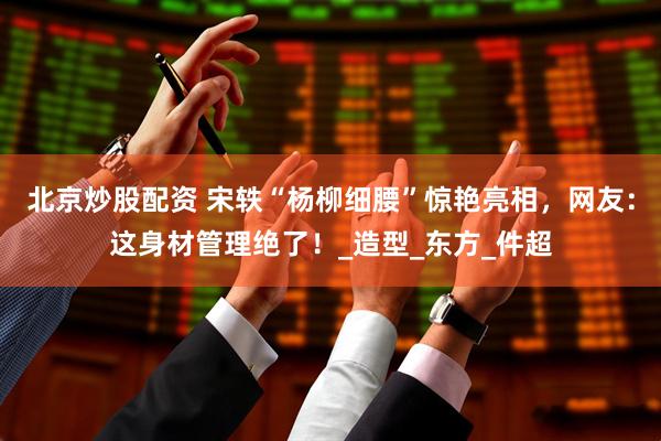 北京炒股配资 宋轶“杨柳细腰”惊艳亮相，网友：这身材管理绝了！_造型_东方_件超