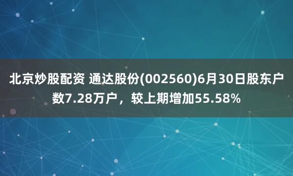 北京炒股配资 通达股份(002560)6月30日股东户数7.28万户，较上期增加55.58%