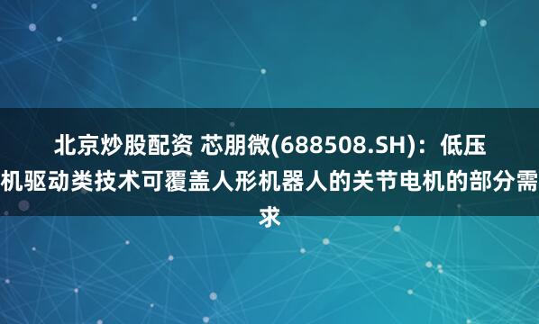 北京炒股配资 芯朋微(688508.SH)：低压电机驱动类技术可覆盖人形机器人的关节电机的部分需求