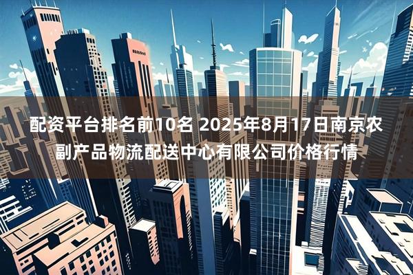 配资平台排名前10名 2025年8月17日南京农副产品物流配送中心有限公司价格行情