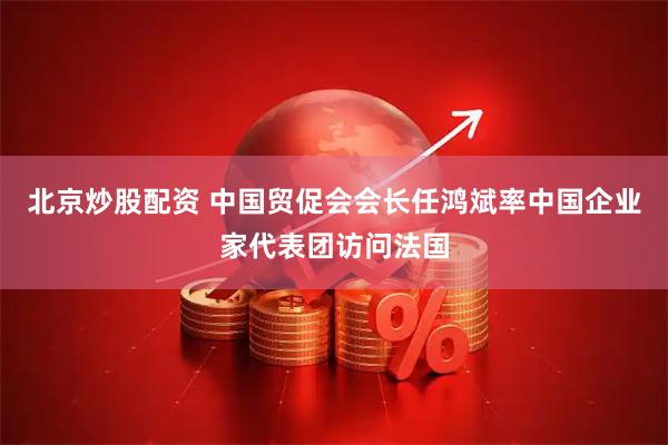 北京炒股配资 中国贸促会会长任鸿斌率中国企业家代表团访问法国