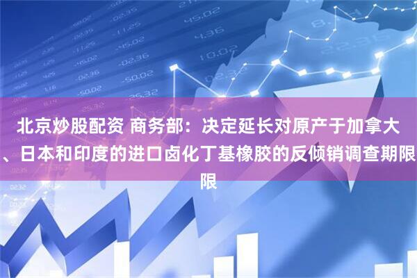 北京炒股配资 商务部：决定延长对原产于加拿大、日本和印度的进口卤化丁基橡胶的反倾销调查期限