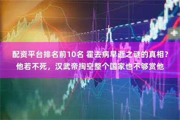 配资平台排名前10名 霍去病早逝之谜的真相？他若不死，汉武帝掏空整个国家也不够赏他