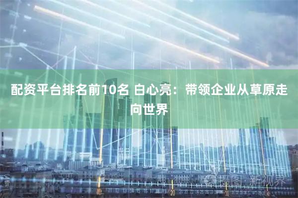 配资平台排名前10名 白心亮：带领企业从草原走向世界