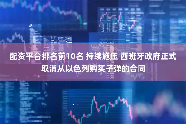 配资平台排名前10名 持续施压 西班牙政府正式取消从以色列购买子弹的合同
