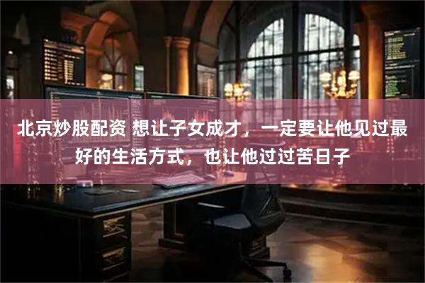 北京炒股配资 想让子女成才，一定要让他见过最好的生活方式，也让他过过苦日子