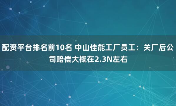 配资平台排名前10名 中山佳能工厂员工：关厂后公司赔偿大概在2.3N左右