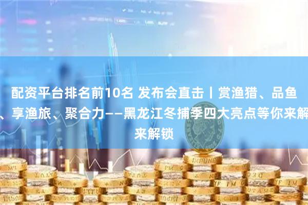 配资平台排名前10名 发布会直击丨赏渔猎、品鱼鲜、享渔旅、聚合力——黑龙江冬捕季四大亮点等你来解锁