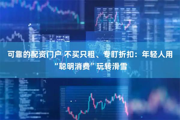 可靠的配资门户 不买只租、专盯折扣：年轻人用“聪明消费”玩转滑雪