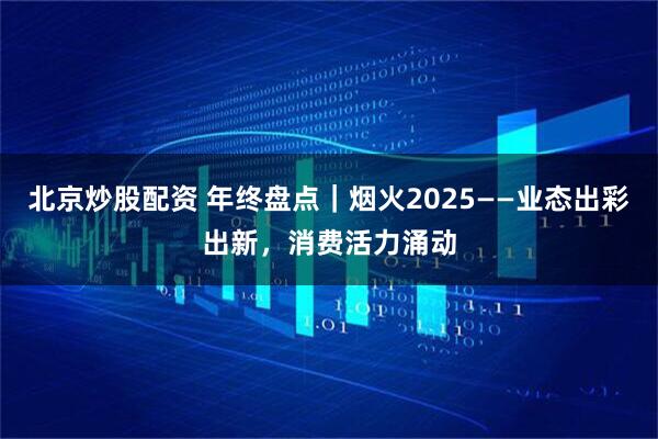 北京炒股配资 年终盘点｜烟火2025——业态出彩出新，消费活力涌动