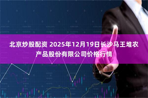 北京炒股配资 2025年12月19日长沙马王堆农产品股份有限公司价格行情