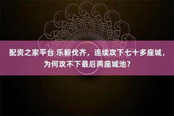配资之家平台 乐毅伐齐，连续攻下七十多座城，为何攻不下最后两座城池？