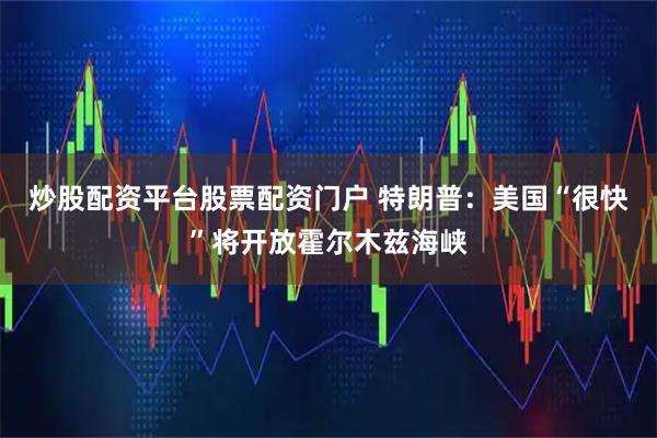 炒股配资平台股票配资门户 特朗普：美国“很快”将开放霍尔木兹海峡
