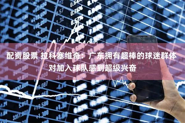 配资股票 拉科塞维奇：广东拥有超棒的球迷群体 对加入球队感到超级兴奋