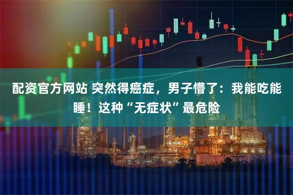 配资官方网站 突然得癌症，男子懵了：我能吃能睡！这种“无症状”最危险
