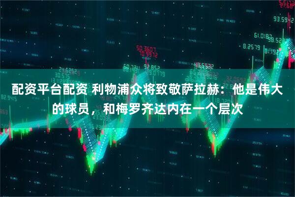 配资平台配资 利物浦众将致敬萨拉赫：他是伟大的球员，和梅罗齐达内在一个层次